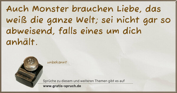 Auch Monster brauchen Liebe,
das weiß die ganze Welt;
sei nicht gar so abweisend,
falls eines um dich anhält.