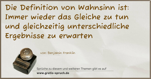 Die Definition von Wahnsinn ist:
Immer wieder das Gleiche zu tun und gleichzeitig
unterschiedliche Ergebnisse zu erwarten