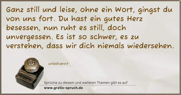 Ganz still und leise, ohne ein Wort,
gingst du von uns fort.
Du hast ein gutes Herz besessen,
nun ruht es still, doch unvergessen.
Es ist so schwer, es zu verstehen,
dass wir dich niemals wiedersehen.