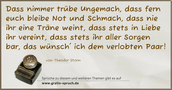 Dass nimmer trübe Ungemach,
dass fern euch bleibe Not und Schmach,
dass nie ihr eine Träne weint,
dass stets in Liebe ihr vereint,
dass stets ihr aller Sorgen bar,
das wünsch' ich dem verlobten Paar!
