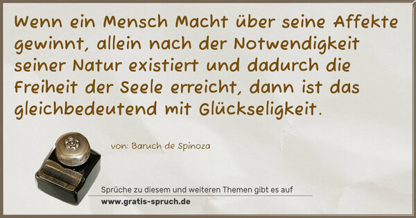 Wenn ein Mensch Macht über seine Affekte gewinnt,
allein nach der Notwendigkeit seiner Natur existiert
und dadurch die Freiheit der Seele erreicht,
dann ist das gleichbedeutend mit Glückseligkeit.