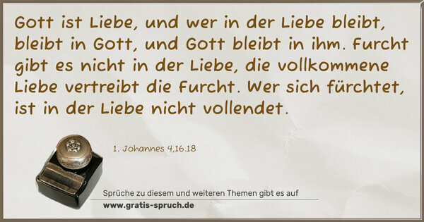Gott ist Liebe, und wer in der Liebe bleibt, bleibt in Gott,
und Gott bleibt in ihm.
Furcht gibt es nicht in der Liebe,
die vollkommene Liebe vertreibt die Furcht.
Wer sich fürchtet, ist in der Liebe nicht vollendet.