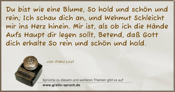 Du bist wie eine Blume,
So hold und schön und rein;
Ich schau dich an, und Wehmut
Schleicht mir ins Herz hinein.
Mir ist, als ob ich die Hände
Aufs Haupt dir legen sollt,
Betend, daß Gott dich erhalte
So rein und schön und hold.