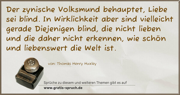 Der zynische Volksmund behauptet, Liebe sei blind.
In Wirklichkeit aber
sind vielleicht gerade Diejenigen blind,
die nicht lieben
und die daher nicht erkennen,
wie schön und liebenswert die Welt ist.