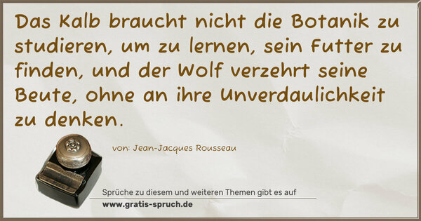 Das Kalb braucht nicht die Botanik zu studieren,
um zu lernen, sein Futter zu finden,
und der Wolf verzehrt seine Beute,
ohne an ihre Unverdaulichkeit zu denken.