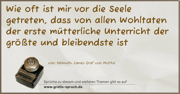 Wie oft ist mir vor die Seele getreten,
dass von allen Wohltaten der erste mütterliche Unterricht
der größte und bleibendste ist