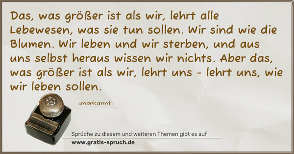 Das, was größer ist als wir,
lehrt alle Lebewesen, was sie tun sollen.
Wir sind wie die Blumen. Wir leben und wir sterben,
und aus uns selbst heraus wissen wir nichts.
Aber das, was größer ist als wir, lehrt uns -
lehrt uns, wie wir leben sollen.
