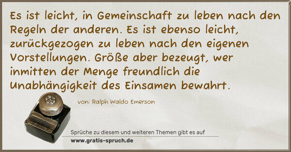 Es ist leicht, in Gemeinschaft zu leben
nach den Regeln der anderen.
Es ist ebenso leicht, zurückgezogen zu leben
nach den eigenen Vorstellungen.
Größe aber bezeugt, wer inmitten der Menge freundlich
die Unabhängigkeit des Einsamen bewahrt.
