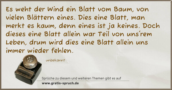 Es weht der Wind ein Blatt vom Baum,
von vielen Blättern eines.
Dies eine Blatt, man merkt es kaum,
denn eines ist ja keines.
Doch dieses eine Blatt allein
war Teil von uns'rem Leben,
drum wird dies eine Blatt allein
uns immer wieder fehlen.