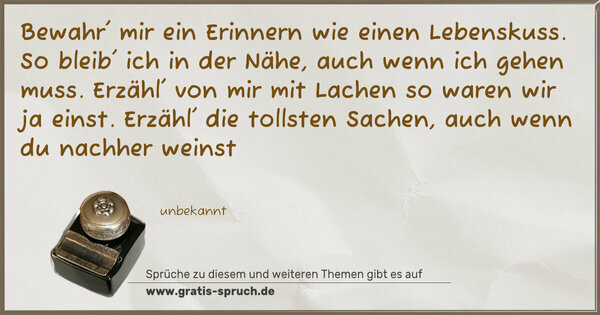 Bewahr' mir ein Erinnern
wie einen Lebenskuss.
So bleib' ich in der Nähe,
auch wenn ich gehen muss.
Erzähl' von mir mit Lachen
so waren wir ja einst.
Erzähl' die tollsten Sachen,
auch wenn du nachher weinst