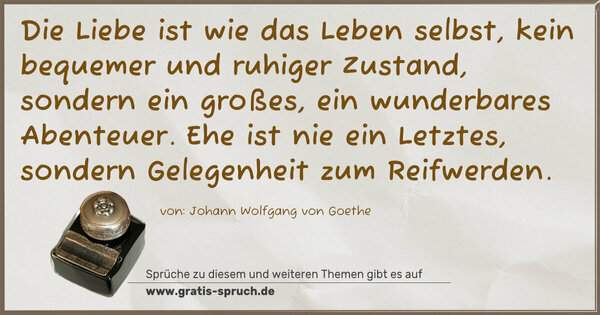 Die Liebe ist wie das Leben selbst,
kein bequemer und ruhiger Zustand,
sondern ein großes, ein wunderbares Abenteuer.
Ehe ist nie ein Letztes,
sondern Gelegenheit zum Reifwerden. 