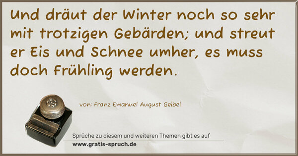 Und dräut der Winter noch so sehr
mit trotzigen Gebärden;
und streut er Eis und Schnee umher,
es muss doch Frühling werden.