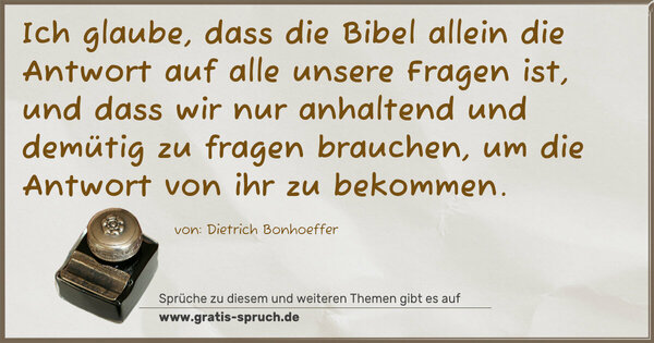 Ich glaube, dass die Bibel allein
die Antwort auf alle unsere Fragen ist,
und dass wir nur anhaltend und demütig zu fragen brauchen,
um die Antwort von ihr zu bekommen.