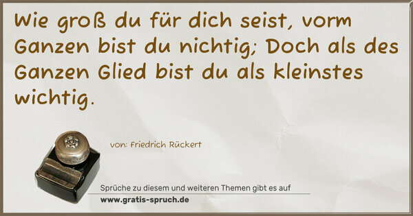 Wie groß du für dich seist, vorm Ganzen bist du nichtig;
Doch als des Ganzen Glied bist du als kleinstes wichtig.