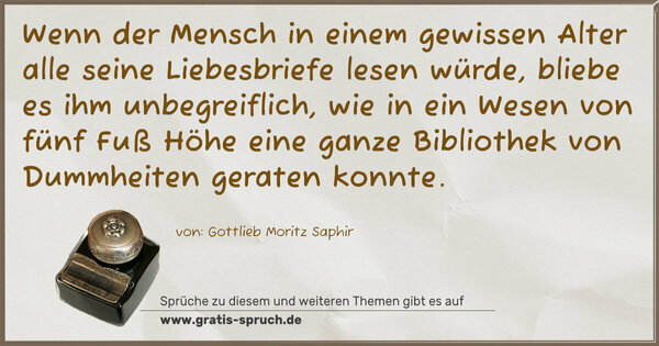 Wenn der Mensch in einem gewissen Alter alle seine Liebesbriefe lesen würde, bliebe es ihm unbegreiflich, wie in ein Wesen von fünf Fuß Höhe eine ganze Bibliothek von Dummheiten geraten konnte.