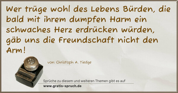 Wer trüge wohl des Lebens Bürden,
die bald mit ihrem dumpfen Harm
ein schwaches Herz erdrücken würden,
gäb uns die Freundschaft nicht den Arm!