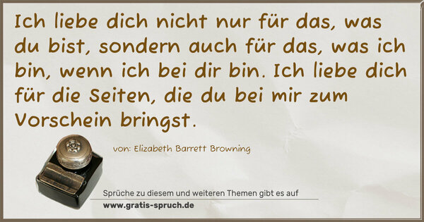 Ich liebe dich nicht nur für das, was du bist,
sondern auch für das, was ich bin, wenn ich bei dir bin.
Ich liebe dich für die Seiten,
die du bei mir zum Vorschein bringst.