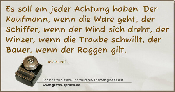 Es soll ein jeder Achtung haben:
Der Kaufmann, wenn die Ware geht,
der Schiffer, wenn der Wind sich dreht,
der Winzer, wenn die Traube schwillt,
der Bauer, wenn der Roggen gilt.