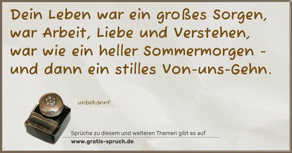 Dein Leben war ein großes Sorgen,
war Arbeit, Liebe und Verstehen,
war wie ein heller Sommermorgen -
und dann ein stilles Von-uns-Gehn.