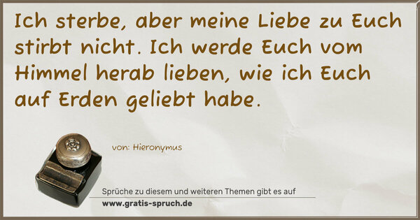 Ich sterbe, aber meine Liebe zu Euch stirbt nicht.
Ich werde Euch vom Himmel herab lieben,
wie ich Euch auf Erden geliebt habe.
