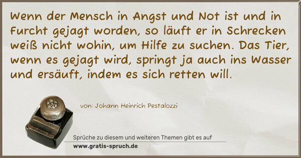 Wenn der Mensch in Angst und Not ist und in Furcht gejagt worden, so läuft er in Schrecken weiß nicht wohin, um Hilfe zu suchen. Das Tier, wenn es gejagt wird, springt ja auch ins Wasser und ersäuft, indem es sich retten will.