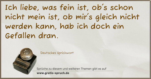 Ich liebe, was fein ist,
ob's schon nicht mein ist,
ob mir's gleich nicht werden kann,
hab ich doch ein Gefallen dran.