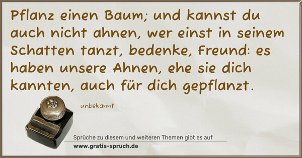 Pflanz einen Baum;
und kannst du auch nicht ahnen,
wer einst in seinem Schatten tanzt,
bedenke, Freund: es haben unsere Ahnen,
ehe sie dich kannten, auch für dich gepflanzt.