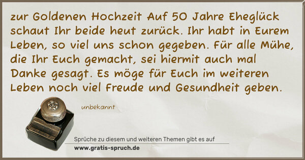 zur Goldenen Hochzeit
Auf 50 Jahre Eheglück
schaut Ihr beide heut zurück.
Ihr habt in Eurem Leben,
so viel uns schon gegeben.
Für alle Mühe, die Ihr Euch gemacht,
sei hiermit auch mal Danke gesagt.
Es möge für Euch im weiteren Leben
noch viel Freude und Gesundheit geben.