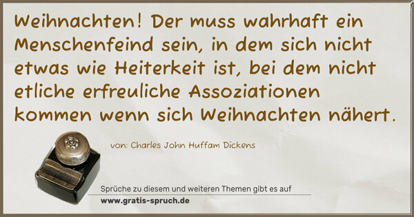 Weihnachten!
Der muss wahrhaft ein Menschenfeind sein,
in dem sich nicht etwas wie Heiterkeit ist,
bei dem nicht etliche erfreuliche Assoziationen kommen
wenn sich Weihnachten nähert.