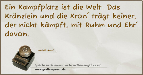 Ein Kampfplatz ist die Welt.
Das Kränzlein und die Kron'
trägt keiner, der nicht kämpft,
mit Ruhm und Ehr' davon.