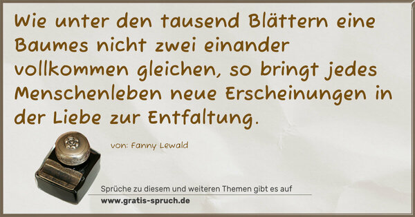 Wie unter den tausend Blättern eine Baumes nicht zwei einander vollkommen gleichen, so bringt jedes Menschenleben neue Erscheinungen in der Liebe zur Entfaltung.