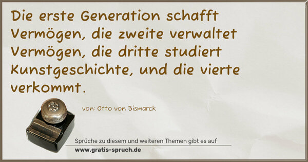 Die erste Generation schafft Vermögen,
die zweite verwaltet Vermögen,
die dritte studiert Kunstgeschichte,
und die vierte verkommt.