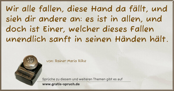 Wir alle fallen, diese Hand da fällt,
und sieh dir andere an:
es ist in allen, und doch ist Einer,
welcher dieses Fallen unendlich sanft in seinen Händen hält.