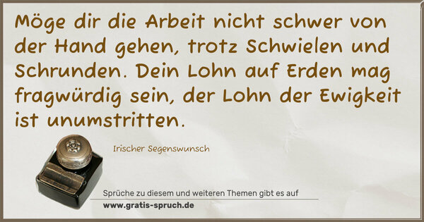 Möge dir die Arbeit
nicht schwer von der Hand gehen,
trotz Schwielen und Schrunden.
Dein Lohn auf Erden mag fragwürdig sein,
der Lohn der Ewigkeit ist unumstritten.
