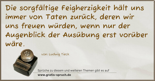 Die sorgfältige Feigherzigkeit
hält uns immer von Taten zurück, deren wir uns freuen würden, wenn nur der Augenblick der Ausübung erst vorüber wäre.