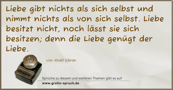 Liebe gibt nichts als sich selbst
und nimmt nichts als von sich selbst.
Liebe besitzt nicht,
noch lässt sie sich besitzen;
denn die Liebe genügt der Liebe.