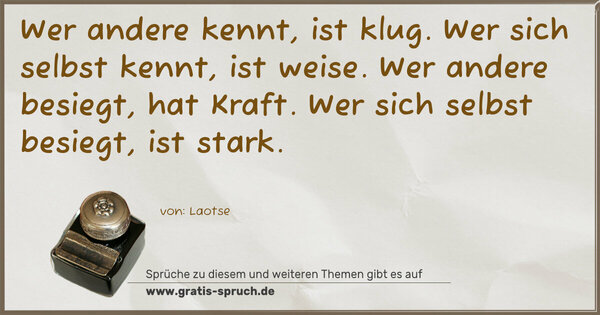 Wer andere kennt, ist klug.
Wer sich selbst kennt, ist weise.
Wer andere besiegt, hat Kraft.
Wer sich selbst besiegt, ist stark.