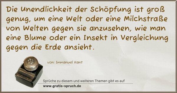 Die Unendlichkeit der Schöpfung ist groß genug,
um eine Welt oder eine Milchstraße von Welten gegen sie anzusehen, wie man eine Blume oder ein Insekt in Vergleichung gegen die Erde ansieht.