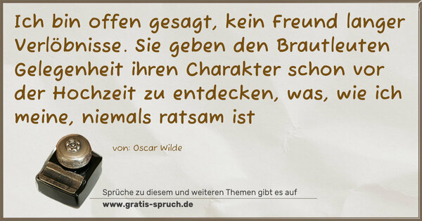 Ich bin offen gesagt, kein Freund langer Verlöbnisse.
Sie geben den Brautleuten Gelegenheit
ihren Charakter schon vor der Hochzeit zu entdecken,
was, wie ich meine, niemals ratsam ist 