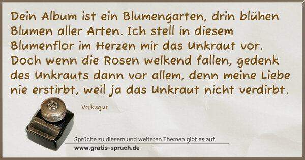 Dein Album ist ein Blumengarten,
drin blühen Blumen aller Arten.
Ich stell in diesem Blumenflor
im Herzen mir das Unkraut vor.
Doch wenn die Rosen welkend fallen,
gedenk des Unkrauts dann vor allem,
denn meine Liebe nie erstirbt,
weil ja das Unkraut nicht verdirbt.