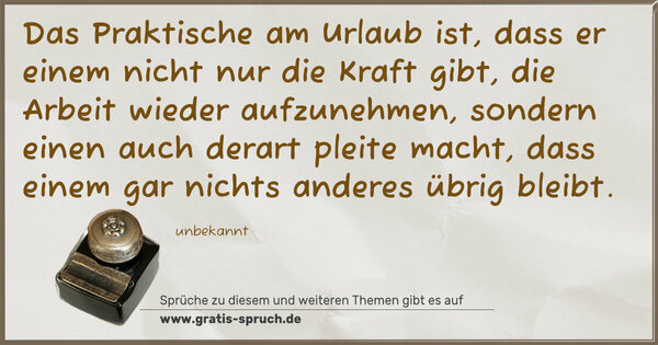 Das Praktische am Urlaub ist,
dass er einem nicht nur die Kraft gibt,
die Arbeit wieder aufzunehmen,
sondern einen auch derart pleite macht,
dass einem gar nichts anderes übrig bleibt.