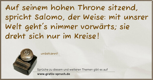 Auf seinem hohen Throne sitzend,
spricht Salomo, der Weise:
mit unsrer Welt geht's nimmer vorwärts;
sie dreht sich nur im Kreise!