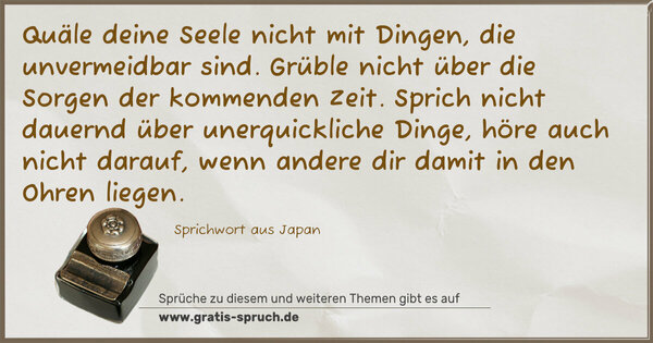 Quäle deine Seele nicht mit Dingen, die unvermeidbar sind.
Grüble nicht über die Sorgen der kommenden Zeit.
Sprich nicht dauernd über unerquickliche Dinge, höre auch nicht darauf, wenn andere dir damit in den Ohren liegen.