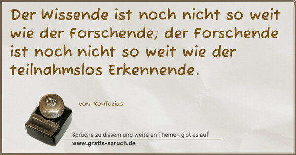 Der Wissende ist noch nicht so weit wie der Forschende;
der Forschende ist noch nicht so weit
wie der teilnahmslos Erkennende.