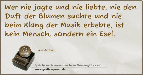 Wer nie jagte und nie liebte,
nie den Duft der Blumen suchte
und nie beim Klang der Musik erbebte,
ist kein Mensch, sondern ein Esel.