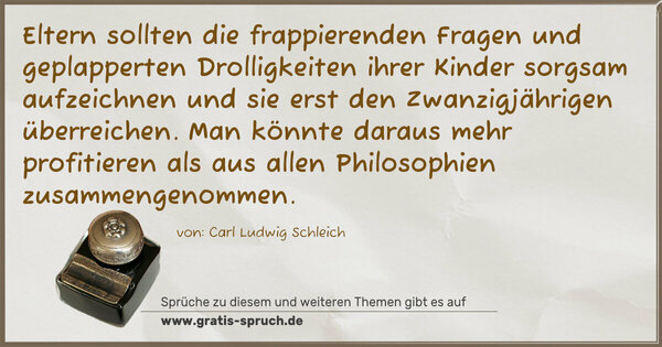 Eltern sollten die frappierenden Fragen und geplapperten Drolligkeiten ihrer Kinder sorgsam aufzeichnen und sie erst den Zwanzigjährigen überreichen. Man könnte daraus mehr profitieren als aus allen Philosophien zusammengenommen.