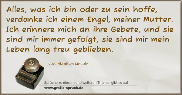 Alles, was ich bin oder zu sein hoffe,
verdanke ich einem Engel, meiner Mutter.
Ich erinnere mich an ihre Gebete,
und sie sind mir immer gefolgt,
sie sind mir mein Leben lang treu geblieben.