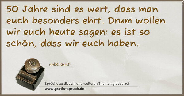 50 Jahre sind es wert,
dass man euch besonders ehrt.
Drum wollen wir euch heute sagen:
es ist so schön, dass wir euch haben.