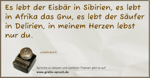 Es lebt der Eisbär in Sibirien,
es lebt in Afrika das Gnu,
es lebt der Säufer in Delirien,
in meinem Herzen lebst nur du.