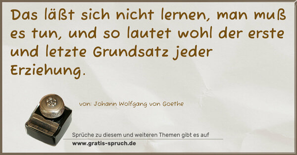 Das läßt sich nicht lernen,
man muß es tun,
und so lautet wohl der erste und letzte Grundsatz
jeder Erziehung.